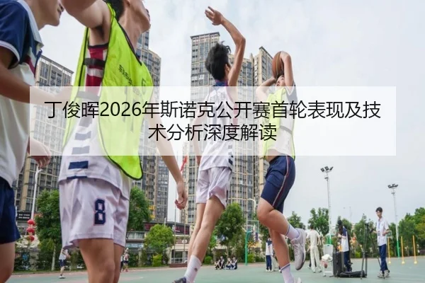 丁俊晖2026年斯诺克公开赛首轮表现及技术分析深度解读（JINNIANHUI）