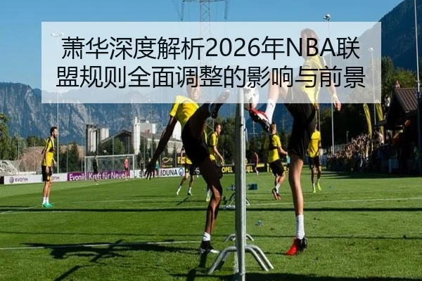 萧华深度解析2026年NBA联盟规则全面调整的影响与前景